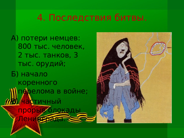 4. Последствия битвы. А) потери немцев: 800 тыс. человек, 2 тыс. танков, 3 тыс. орудий; Б) начало коренного перелома в войне; В) частичный прорыв блокады Ленинграда. 