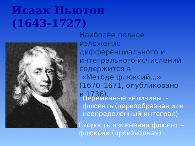 Исаак Ньютон  (1643-1727)   Наиболее полное изложение дифференциального и интегрального исчислений содержится в  «Методе флюксий...» (1670–1671, опубликовано в 1736).   Переменные величины - флюенты(первообразная или неопределенный интеграл) Исаак Ньютон(1643-1727).  Наиболее полное изложение дифференциального и интегрального исчислений содержится в «Методе флюксий…» (1670-1671, опубликовано в 1736).  Переменные величины – флюенты(первообразная или неопределённый интеграл).  Скорость изменения флюент – флюксии(производная). Скорость изменения флюент – флюксии (производная)   