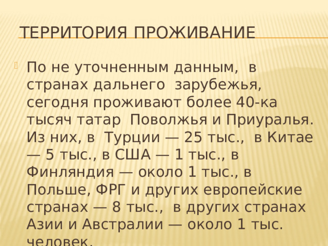  Территория проживание По не уточненным данным,  в странах дальнего  зарубежья, сегодня проживают более 40-ка тысяч татар  Поволжья и Приуралья. Из них, в  Турции — 25 тыс.,  в Китае — 5 тыс., в США — 1 тыс., в Финляндия — около 1 тыс., в Польше, ФРГ и других европейские странах — 8 тыс.,  в других странах Азии и Австралии — около 1 тыс. человек. 