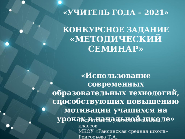 «Учитель года – 2021»  Конкурсное задание «Методический семинар»   «Использование современных образовательных технологий, способствующих повышению мотивации учащихся на уроках в начальной школе»   Подготовила: учитель начальных классов МКОУ «Раисинская средняя школа» Григорьева Т.А.. 