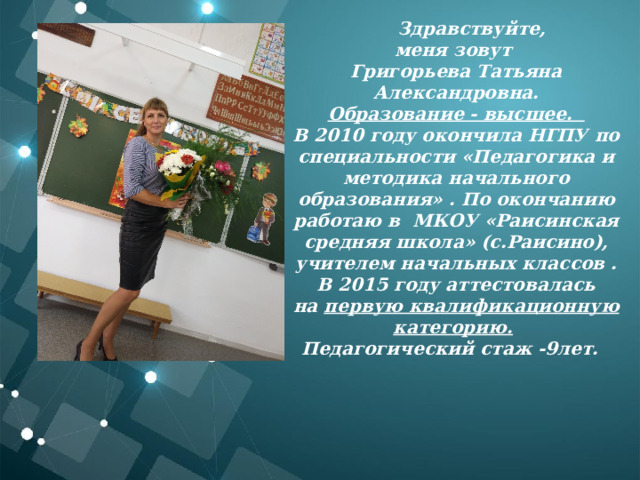 Здравствуйте, меня зовут Григорьева Татьяна Александровна. Образование - высшее.   В 2010 году окончила НГПУ по специальности «Педагогика и методика начального образования» . По окончанию работаю в  МКОУ «Раисинская средняя школа» (с.Раисино), учителем начальных классов . В 2015 году аттестовалась на  первую квалификационную категорию.   Педагогический стаж -9лет.    