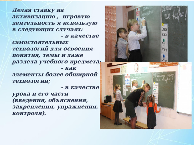 Делая ставку на активизацию , игровую деятельность я использую в следующих случаях:  - в качестве самостоятельных технологий для освоения понятия, темы и даже раздела учебного предмета;  - как элементы более обширной технологии;  - в качестве урока и его части (введения, объяснения, закрепления, упражнения, контроля).    