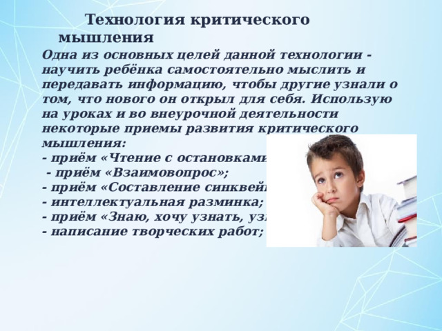 Технология критического мышления Одна из основных целей данной технологии - научить ребёнка самостоятельно мыслить и передавать информацию, чтобы другие узнали о том, что нового он открыл для себя. Использую на уроках и во внеурочной деятельности некоторые приемы развития критического мышления: - приём «Чтение с остановками»;  - приём «Взаимовопрос»; - приём «Составление синквейнов»; - интеллектуальная разминка; - приём «Знаю, хочу узнать, узнал»; - написание творческих работ;   