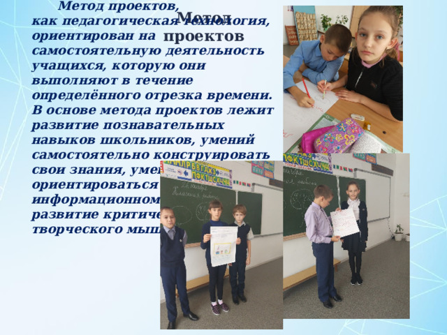 Метод проектов, как педагогическая технология, ориентирован на самостоятельную деятельность учащихся, которую они выполняют в течение определённого отрезка времени. В основе метода проектов лежит развитие познавательных навыков школьников, умений самостоятельно конструировать свои знания, умений ориентироваться в информационном пространстве, развитие критического и творческого мышления. Метод проектов 