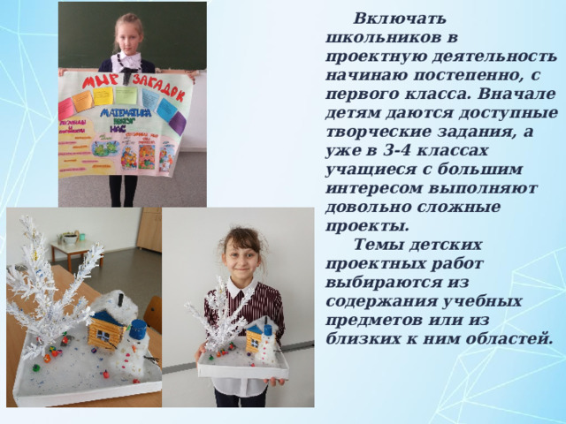 Включать школьников в проектную деятельность начинаю постепенно, с первого класса. Вначале детям даются доступные творческие задания, а уже в 3-4 классах учащиеся с большим интересом выполняют довольно сложные проекты. Темы детских проектных работ выбираются из содержания учебных предметов или из близких к ним областей. 