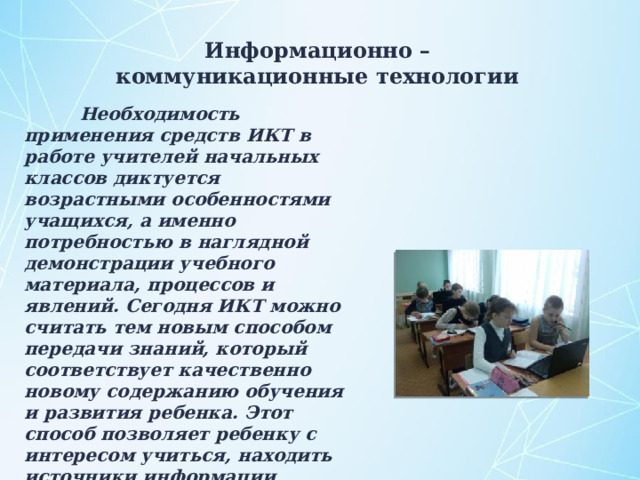 Информационно – коммуникационные технологии  Необходимость применения средств ИКТ в работе учителей начальных классов диктуется возрастными особенностями учащихся, а именно потребностью в наглядной демонстрации учебного материала, процессов и явлений. Сегодня ИКТ можно считать тем новым способом передачи знаний, который соответствует качественно новому содержанию обучения и развития ребенка. Этот способ позволяет ребенку с интересом учиться, находить источники информации, воспитывает самостоятельность и ответственность при получении новых знаний. 