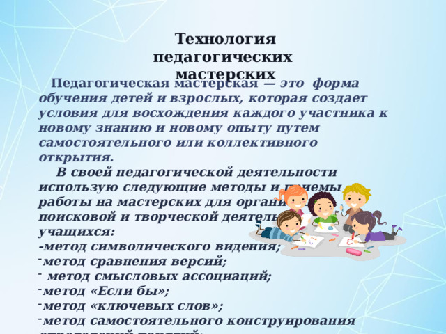 Технология педагогических мастерских  Педагогическая мастерская — это форма обучения детей и взрослых, которая создает условия для восхождения каждого участника к новому знанию и новому опыту путем самостоятельного или коллективного открытия.  В своей педагогической деятельности использую следующие методы и приемы работы на мастерских для организации поисковой и творческой деятельности учащихся: -метод символического видения; метод сравнения версий;  метод смысловых ассоциаций; метод «Если бы»; метод «ключевых слов»; метод самостоятельного конструирования определений понятий; метод конструирования вопросов;  метод вживания.  