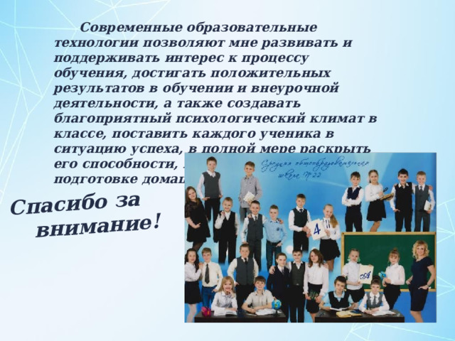 Спасибо за внимание!  Современные образовательные технологии позволяют мне развивать и поддерживать интерес к процессу обучения, достигать положительных результатов в обучении и внеурочной деятельности, а также создавать благоприятный психологический климат в классе, поставить каждого ученика в ситуацию успеха, в полной мере раскрыть его способности, избежать перегрузки при подготовке домашнего задания и на уроке. 