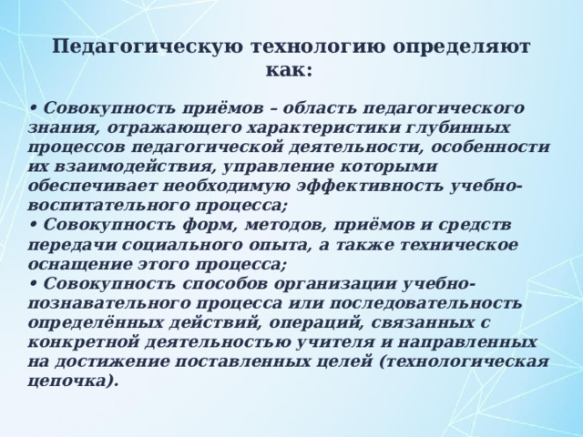  Педагогическую технологию определяют как:  • Совокупность приёмов – область педагогического знания, отражающего характеристики глубинных процессов педагогической деятельности, особенности их взаимодействия, управление которыми обеспечивает необходимую эффективность учебно-воспитательного процесса; • Совокупность форм, методов, приёмов и средств передачи социального опыта, а также техническое оснащение этого процесса; • Совокупность способов организации учебно-познавательного процесса или последовательность определённых действий, операций, связанных с конкретной деятельностью учителя и направленных на достижение поставленных целей (технологическая цепочка). 