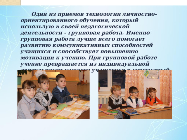  Один из приемов технологии личностно-ориентированного обучения, который использую в своей педагогической деятельности - групповая работа. Именно групповая работа лучше всего помогает развитию коммуникативных способностей учащихся и способствует повышению мотивации к учению. При групповой работе учение превращается из индивидуальной деятельности каждого учащегося в совместный труд. 