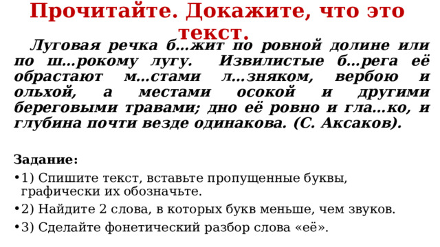 Прочитайте. Докажите, что это текст.  Луговая речка б…жит по ровной долине или по ш…рокому лугу. Извилистые б…рега её обрастают м…стами л…зняком, вербою и ольхой, а местами осокой и другими береговыми травами; дно её ровно и гла…ко, и глубина почти везде одинакова. (С. Аксаков).  Задание: 1) Спишите текст, вставьте пропущенные буквы, графически их обозначьте. 2) Найдите 2 слова, в которых букв меньше, чем звуков. 3) Сделайте фонетический разбор слова «её». 