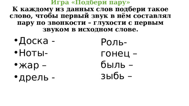 Игра «Подбери пару»  К каждому из данных слов подбери такое слово, чтобы первый звук в нём составлял пару по звонкости – глухости с первым звуком в исходном слове.   Роль- гонец – Доска -  Ноты- жар – дрель - быль – зыбь –  