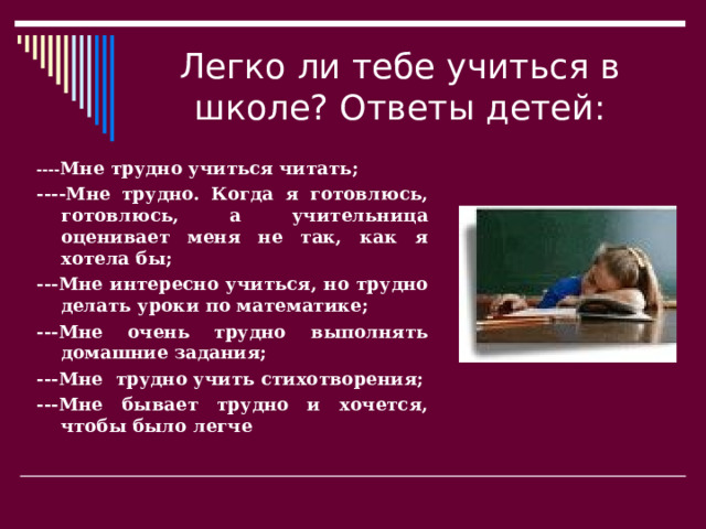 Легко ли тебе учиться в школе? Ответы детей: ---- Мне трудно учиться читать; ----Мне трудно. Когда я готовлюсь, готовлюсь, а учительница оценивает меня не так, как я хотела бы; ---Мне интересно учиться, но трудно делать уроки по математике; ---Мне очень трудно выполнять домашние задания; ---Мне трудно учить стихотворения; ---Мне бывает трудно и хочется, чтобы было легче 