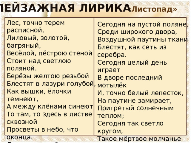 ПЕЙЗАЖНАЯ ЛИРИКА «Листопад» Лес, точно терем расписной, Лиловый, золотой, багряный, Весёлой, пёстрою стеной Стоит над светлою поляной. Берёзы желтою резьбой Блестят в лазури голубой, Как вышки, ёлочки темнеют, А между клёнами синеют То там, то здесь в листве сквозной Просветы в небо, что оконца. Лес пахнет дубом и сосной, За лето высох он от солнца, И Осень тихою вдовой Вступает в пёстрый терем свой…  Сегодня на пустой поляне, Среди широкого двора, Воздушной паутины ткани Блестят, как сеть из серебра. Сегодня целый день играет В дворе последний мотылёк И, точно белый лепесток, На паутине замирает, Пригретый солнечным теплом; Сегодня так светло кругом, Такое мёртвое молчанье В лесу и в синей вышине, Что можно в этой тишине Расслышать листика шуршанье.   