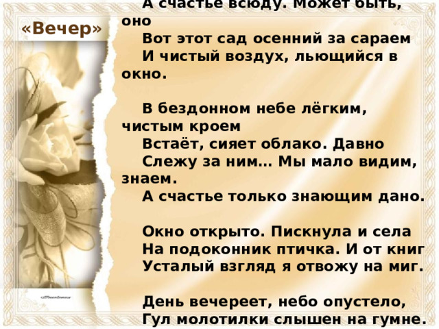   О счастье мы всегда лишь вспоминаем.      А счастье всюду. Может быть, оно      Вот этот сад осенний за сараем      И чистый воздух, льющийся в окно.       В бездонном небе лёгким, чистым кроем      Встаёт, сияет облако. Давно      Слежу за ним… Мы мало видим, знаем.      А счастье только знающим дано.       Окно открыто. Пискнула и села      На подоконник птичка. И от книг      Усталый взгляд я отвожу на миг.       День вечереет, небо опустело,      Гул молотилки слышен на гумне.      Я вижу, слышу, счастлив. Всё во мне. «Вечер»  