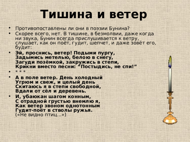Тишина и ветер Противопоставлены ли они в поэзии Бунина? Скорее всего, нет. В тишине, в безмолвии, даже когда ни звука, Бунин всегда прислушивается к ветру, слушает, как он поёт, гудит, шепчет, и даже зовёт его, будит: Эй, проснись, ветер! Подыми пургу,  Задымись метелью, белою в снегу,  Загуди позёмкой, закружись в степи,  Крикни вместо песни: “Постыдись, не спи!” * * * А в поле ветер. День холодный  Угрюм и свеж, и целый день  Скитаюсь я в степи свободной,  Вдали от сёл и деревень. И, убаюкан шагом конным,  С отрадной грустью внемлю я,  Как ветер звоном однотонным  Гудит-поёт в стволы ружья.  («Не видно птиц...») 