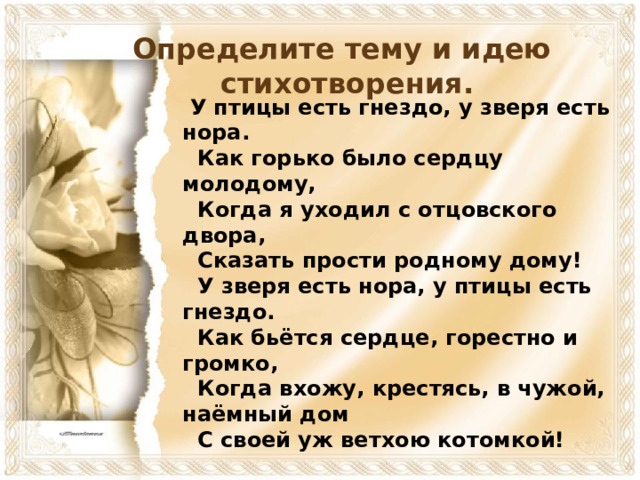 Определите тему и идею  стихотворения.  У птицы есть гнездо, у зверя есть нора.  Как горько было сердцу молодому,  Когда я уходил с отцовского двора,  Сказать прости родному дому!  У зверя есть нора, у птицы есть гнездо.  Как бьётся сердце, горестно и громко,  Когда вхожу, крестясь, в чужой, наёмный дом  С своей уж ветхою котомкой!  