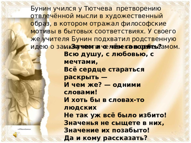 Бунин учился у Тютчева претворению отвлечённой мысли в художественный образ, в котором отражал философские мотивы в бытовых соответствиях. У своего же учителя Бунин подхватил родственную идею о замкнутости человека в себе самом.    ...Зачем и о чём говорить?  Всю душу, с любовью, с мечтами,  Всё сердце стараться раскрыть —  И чем же? — одними словами!  И хоть бы в словах-то людских  Не так уж всё было избито!  Значенья не сыщете в них,  Значение их позабыто!  Да и кому рассказать?  При искреннем даже желанье  Никто не сумеет понять  Всю силу чужого страданья!    