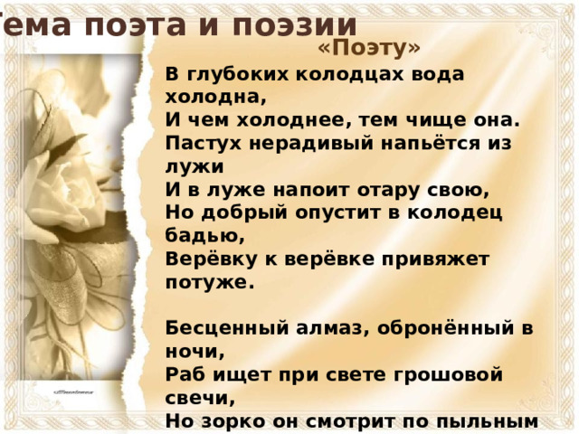 Тема поэта и поэзии «Поэту» В глубоких колодцах вода холодна,  И чем холоднее, тем чище она.  Пастух нерадивый напьётся из лужи  И в луже напоит отару свою,  Но добрый опустит в колодец бадью,  Верёвку к верёвке привяжет потуже.   Бесценный алмаз, обронённый в ночи,  Раб ищет при свете грошовой свечи,  Но зорко он смотрит по пыльным дорогам,  Он ковшиком держит сухую ладонь,  От ветра и тьмы ограждая огонь -  И знай: он с алмазом вернётся к чертогам.  