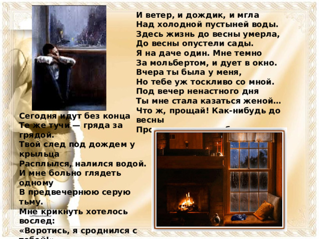 И ветер, и дождик, и мгла  Над холодной пустыней воды.  Здесь жизнь до весны умерла,  До весны опустели сады.  Я на даче один. Мне темно  За мольбертом, и дует в окно. Вчера ты была у меня,  Но тебе уж тоскливо со мной.  Под вечер ненастного дня  Ты мне стала казаться женой…  Что ж, прощай! Как-нибудь до весны  Проживу и один — без жены… Сегодня идут без конца  Те же тучи — гряда за грядой.  Твой след под дождем у крыльца  Расплылся, налился водой.  И мне больно глядеть одному  В предвечернюю серую тьму. Мне крикнуть хотелось вослед:  «Воротись, я сроднился с тобой!»  Но для женщины прошлого нет:  Разлюбила — и стал ей чужой.  Что ж! Камин затоплю, буду пить…  Хорошо бы собаку купить.  