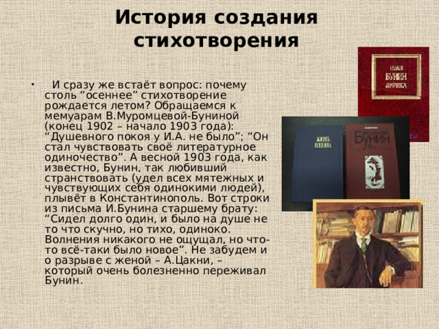 История создания стихотворения  И сразу же встаёт вопрос: почему столь “осеннее” стихотворение рождается летом? Обращаемся к мемуарам В.Муромцевой-Буниной (конец 1902 – начало 1903 года): “Душевного покоя у И.А. не было”; “Он стал чувствовать своё литературное одиночество”. А весной 1903 года, как известно, Бунин, так любивший странствовать (удел всех мятежных и чувствующих себя одинокими людей), плывёт в Константинополь. Вот строки из письма И.Бунина старшему брату: “Сидел долго один, и было на душе не то что скучно, но тихо, одиноко. Волнения никакого не ощущал, но что-то всё-таки было новое”. Не забудем и о разрыве с женой – А.Цакни, – который очень болезненно переживал Бунин. 