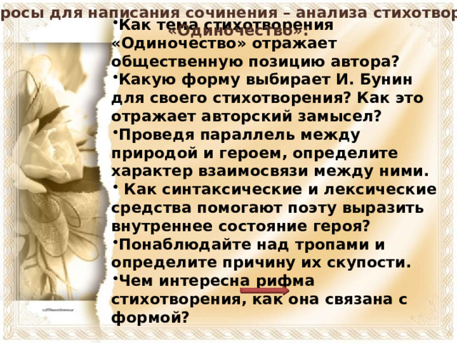 Вопросы для написания сочинения – анализа стихотворения  «Одиночество»: Как тема стихотворения «Одиночество» отражает общественную позицию автора? Какую форму выбирает И. Бунин для своего стихотворения? Как это отражает авторский замысел? Проведя параллель между природой и героем, определите характер взаимосвязи между ними.  Как синтаксические и лексические средства помогают поэту выразить внутреннее состояние героя? Понаблюдайте над тропами и определите причину их скупости. Чем интересна рифма стихотворения, как она связана с формой?  