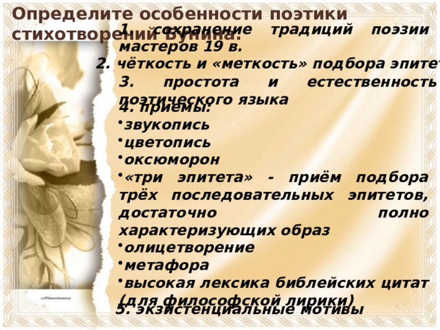 Определите особенности поэтики стихотворений Бунина. 1. сохранение традиций поэзии мастеров 19 в. 2. чёткость и «меткость» подбора эпитетов 3. простота и естественность поэтического языка 4. приемы: звукопись цветопись оксюморон «три эпитета» - приём подбора трёх последовательных эпитетов, достаточно полно характеризующих образ олицетворение метафора высокая лексика библейских цитат (для философской лирики) 5. экзистенциальные мотивы 