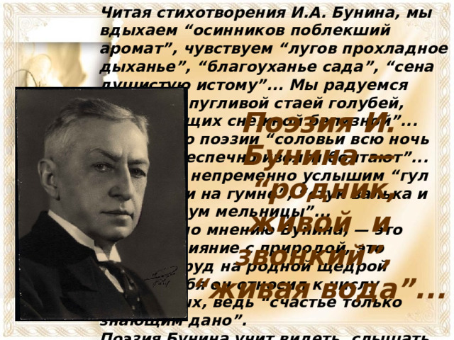 Читая стихотворения И.А. Бунина, мы вдыхаем “осинников поблекший аромат”, чувствуем “лугов прохладное дыханье”, “благоуханье сада”, “сена душистую истому”... Мы радуемся встрече с пугливой стаей голубей, “сверкающих снежной белизной”... В мире его поэзии “соловьи всю ночь поют”, “беспечно иволги болтают”... А ещё мы непременно услышим “гул молотилки на гумне”, “стук валька и топора, шум мельницы”... Счастье, по мнению Бунина, — это полное слияние с природой, это мирный труд на родной щедрой земле. Себя он относил к числу счастливых, ведь “счастье только знающим дано”. Поэзия Бунина учит видеть, слышать, понимать, любить мир, жизнь, родную землю, её красоту — и быть счастливым. Поэзия И. Бунина — “ родник, живой и звонкий”, “ живая вода”... 