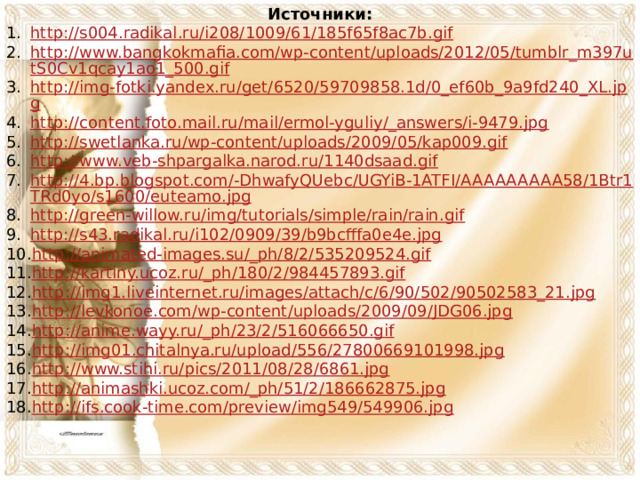 Источники: http://s004.radikal.ru/i208/1009/61/185f65f8ac7b.gif http://www.bangkokmafia.com/wp-content/uploads/2012/05/tumblr_m397utS0Cv1qcay1ao1_500.gif http://img-fotki.yandex.ru/get/6520/59709858.1d/0_ef60b_9a9fd240_XL.jpg http://content.foto.mail.ru/mail/ermol-yguliy/_answers/i-9479.jpg http://swetlanka.ru/wp-content/uploads/2009/05/kap009.gif http://www.veb-shpargalka.narod.ru/1140dsaad.gif http://4.bp.blogspot.com/-DhwafyQUebc/UGYiB-1ATFI/AAAAAAAAA58/1Btr1TRd0yo/s1600/euteamo.jpg http://green-willow.ru/img/tutorials/simple/rain/rain.gif http://s43.radikal.ru/i102/0909/39/b9bcfffa0e4e.jpg http://animated-images.su/_ph/8/2/535209524.gif http://kartiny.ucoz.ru/_ph/180/2/984457893.gif http://img1.liveinternet.ru/images/attach/c/6/90/502/90502583_21.jpg http://levkonoe.com/wp-content/uploads/2009/09/JDG06.jpg http://anime.wayy.ru/_ph/23/2/516066650.gif http://img01.chitalnya.ru/upload/556/27800669101998.jpg http://www.stihi.ru/pics/2011/08/28/6861.jpg http://animashki.ucoz.com/_ph/51/2/186662875.jpg http://ifs.cook-time.com/preview/img549/549906.jpg 