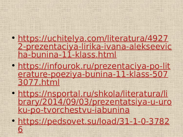 https://uchitelya.com/literatura/49272-prezentaciya-lirika-ivana-alekseevicha-bunina-11-klass.html https://infourok.ru/prezentaciya-po-literature-poeziya-bunina-11-klass-5073077.html https://nsportal.ru/shkola/literatura/library/2014/09/03/prezentatsiya-u-uroku-po-tvorchestvu-iabunina https://pedsovet.su/load/31-1-0-37826 http://www.myshared.ru/slide/download/ https://infourok.ru/prezentaciya-po-literature-tema-lyubvi-v-tvorchestve-ia-bunina-2600293.html 