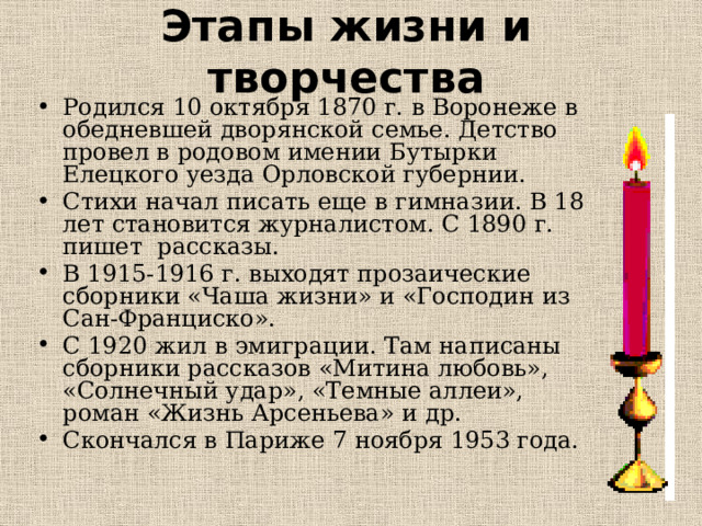 Этапы жизни и творчества Родился 10 октября 1870 г. в Воронеже в обедневшей дворянской семье. Детство провел в родовом имении Бутырки Елецкого уезда Орловской губернии. Стихи начал писать еще в гимназии. В 18 лет становится журналистом. С 1890 г. пишет рассказы. В 1915-1916 г. выходят прозаические сборники «Чаша жизни» и «Господин из Сан-Франциско». С 1920 жил в эмиграции. Там написаны сборники рассказов «Митина любовь», «Солнечный удар», «Темные аллеи», роман «Жизнь Арсеньева» и др. Скончался в Париже 7 ноября 1953 года. 