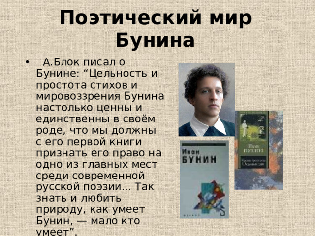 Поэтический мир Бунина  А.Блок писал о Бунине: “Цельность и простота стихов и мировоззрения Бунина настолько ценны и единственны в своём роде, что мы должны с его первой книги признать его право на одно из главных мест среди современной русской поэзии... Так знать и любить природу, как умеет Бунин, — мало кто умеет”. 