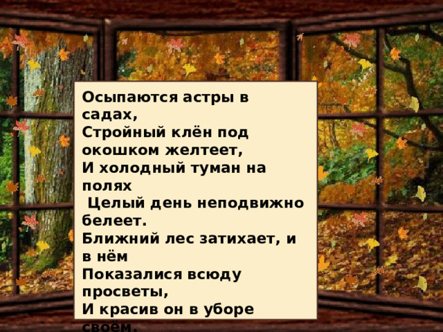 Стихи И. А. Бунина своеобразны. Это скорее рифмованная, определённым образом организованная проза, чем стихи в их классическом виде. Но именно своей новизной и свежестью привлекают они читателей. Осыпаются астры в садах, Стройный клён под окошком желтеет, И холодный туман на полях  Целый день неподвижно белеет. Ближний лес затихает, и в нём Показалися всюду просветы, И красив он в уборе своём, Золотистой листвою одетый. Но под этой сквозною листвой В этих чащах не слышно ни звука... Осень веет тоской, Осень веет разлукой!..  *** 