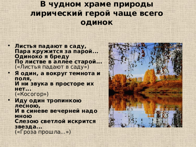 В чудном храме природы лирический герой чаще всего одинок   Листья падают в саду,  Пара кружится за парой...  Одиноко я бреду  По листве в аллее старой...  («Листья падают в саду») Я один, а вокруг темнота и поля,  И ни звука в просторе их нет...  («Косогор») Иду один тропинкою лесною,  И в синеве вечерней надо мною  Слезою светлой искрится звезда...  («Гроза прошла...») 