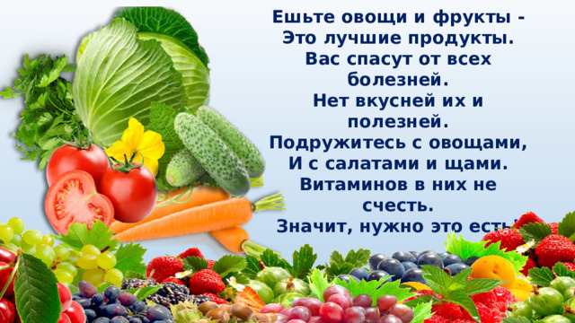 Ешьте овощи и фрукты -  Это лучшие продукты.  Вас спасут от всех болезней.  Нет вкусней их и полезней.  Подружитесь с овощами,  И с салатами и щами.  Витаминов в них не счесть.  Значит, нужно это есть! 