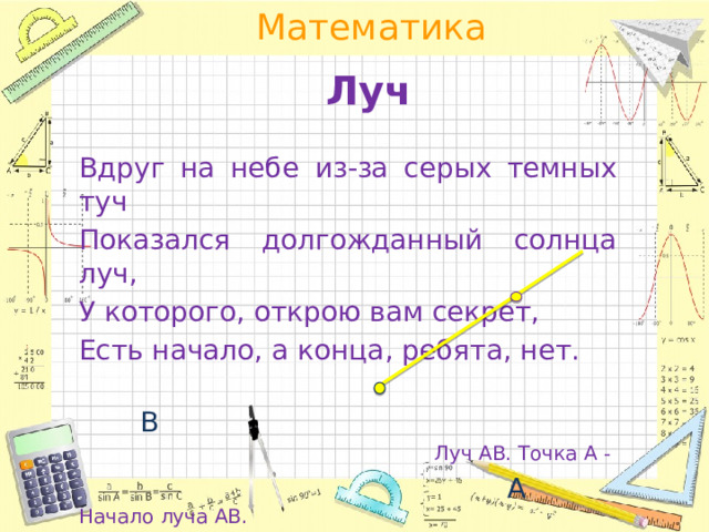 Луч Вдруг на небе из-за серых темных туч Показался долгожданный солнца луч, У которого, открою вам секрет, Есть начало, а конца, ребята, нет.   В Луч АВ. Точка А -   А   Начало луча АВ.  Конца у луча НЕТ 