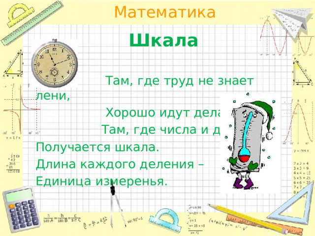 Шкала  Там, где труд не знает лени,  Хорошо идут дела!  Там, где числа и деленья, Получается шкала. Длина каждого деления – Единица измеренья. 
