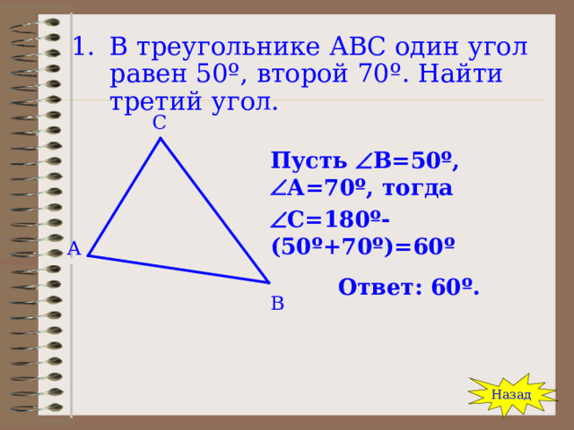 В треугольнике АВС один угол равен 50 º , второй 70 º . Найти третий угол. С Пусть  В=50 º ,  А=70 º , тогда  С=180 º -(50 º +70 º )=60 º Ответ: 60 º . А В Назад 