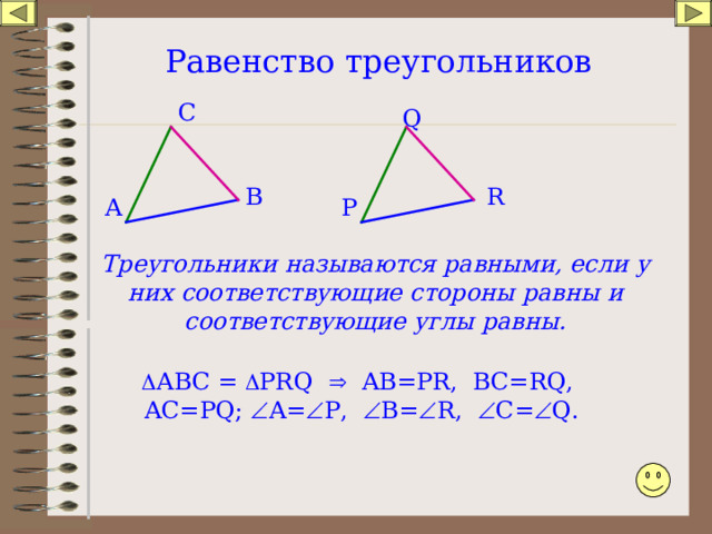 Равенство треугольников С Q В R Р А Треугольники называются равными, если у них соответствующие стороны равны и соответствующие углы равны.  АВС =  PRQ  AB=PR, BC=RQ, AC=PQ;  A=  P,  B=  R,  C=  Q. 