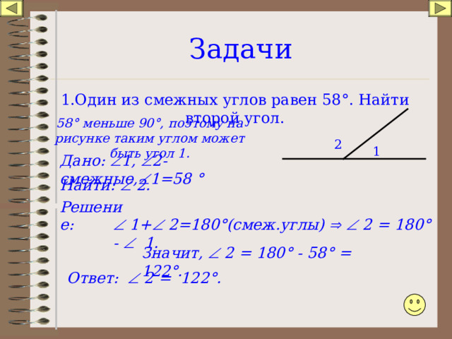 Задачи 1.Один из смежных углов равен 58 ° . Найти второй угол. 58 ° меньше 90 ° , поэтому на рисунке таким углом может быть угол 1. 2 1 Дано:  1,  2-смежные,  1=58 ° Найти:  2. Решение:   1+  2=180 ° (смеж.углы)    2 = 180 ° -  1. Значит,  2 = 180 ° - 58 ° = 122 ° . Ответ:   2 = 122 ° . 
