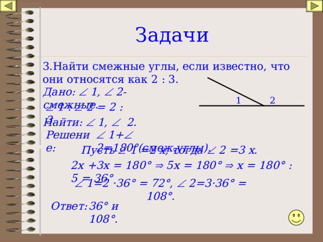 Задачи 3.Найти смежные углы, если известно, что они относятся как 2 : 3. Дано:  1,  2-смежные. 2 1   1 :  2 = 2 : 3. Найти:  1,  2.   1+  2=180 ° (смеж.углы). Решение: Пусть  1 =2 х, тогда  2 =3 х . 2х +3х = 180 °   5х = 180 °   х = 180 ° : 5 = 36 °   1= 2 · 36 ° = 72 °,   2= 3 · 36 ° = 108 °. Ответ: 36 ° и 108 ° . 