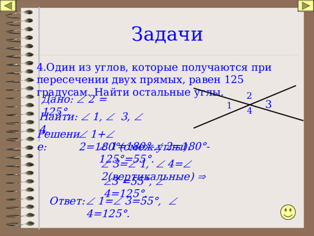 Задачи 4.Один из углов, которые получаются при пересечении двух прямых, равен 125 градусам. Найти остальные углы. 2 Дано:  2 = 125 ° . 3 1 4 Найти:  1,  3,  4.   1+  2=180 ° (смеж.углы). Решение:   1=180°-   2=180°-125°=55°.   3=   1,    4=   2( вертикальные )    3  =55°,    4=125°. Ответ:   1=   3=55°,    4=125°. 