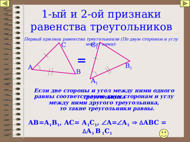 1-ый и 2-ой признаки равенства треугольников Первый признак равенства треугольников (По двум сторонам и углу между ними): С 1 С = В 1 А В А 1 Если две стороны и угол между ними одного треугольника равны соответственно двум сторонам и углу между ними другого треугольника, то такие треугольники равны. АВ=А 1 В 1 , АС= А 1 С 1 ,  А=  А 1    АВС =  А 1 В 1 С 1 