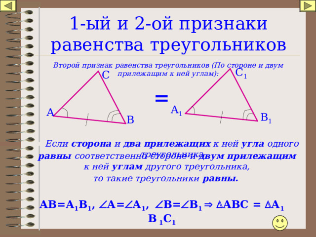 1-ый и 2-ой признаки равенства треугольников Второй признак равенства треугольников (По стороне и двум прилежащим к ней углам): С 1 С = А 1 А В 1 В Если сторона и два прилежащих к ней угла одного треугольника равны соответственно  стороне  и двум прилежащим к ней углам другого треугольника, то такие треугольники равны. АВ=А 1 В 1 ,  А=  А 1 ,   В=  В 1    АВС =  А 1 В 1 С 1 