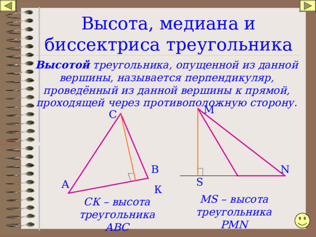 Высота, медиана и биссектриса треугольника Высотой треугольника, опущенной из данной вершины, называется перпендикуляр, проведённый из данной вершины к прямой, проходящей через противоположную сторону. М С В N S А К MS – высота треугольника РМ N СК – высота треугольника АВС 