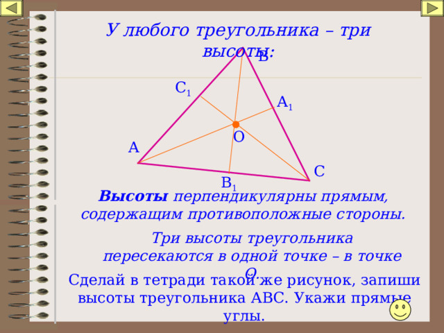 У любого треугольника – три высоты: В С 1 А 1 О А С В 1 Высоты перпендикулярны прямым, содержащим противоположные стороны. Три высоты треугольника пересекаются в одной точке – в точке О. Сделай в тетради такой же рисунок, запиши высоты треугольника АВС. Укажи прямые углы. 