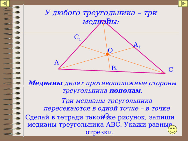У любого треугольника – три медианы: В С 1 А 1 О А В 1 С Медианы делят противоположные стороны треугольника пополам . Три медианы треугольника пересекаются в одной точке – в точке О. Сделай в тетради такой же рисунок, запиши медианы треугольника АВС. Укажи равные отрезки. 