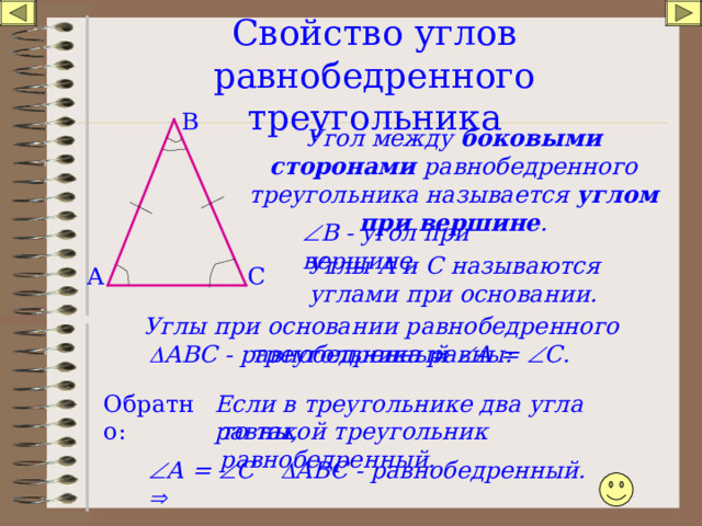 Свойство углов равнобедренного треугольника В Угол между боковыми сторонами равнобедренного треугольника называется углом при вершине .  В - угол при вершине. Углы А и С называются углами при основании. А С Углы при основании равнобедренного треугольника равны:  АВС - равнобедренный    А =  С. Обратно: Если в треугольнике два угла равны, то такой треугольник равнобедренный.  АВС - равнобедренный.  А =  С  