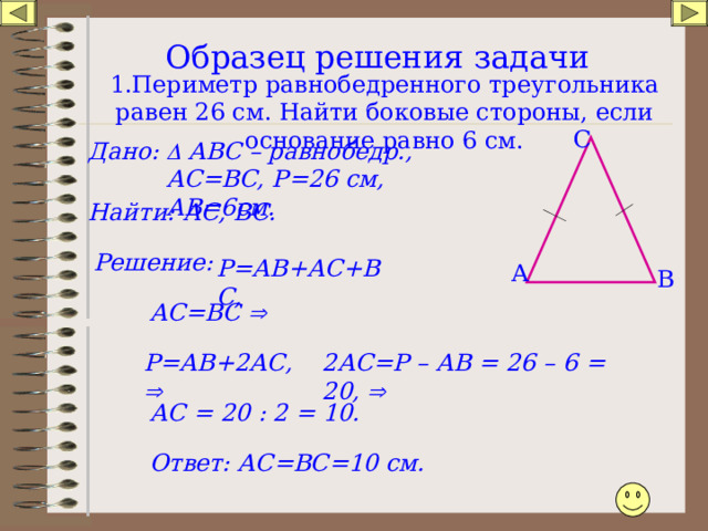 Образец решения задачи   1.Периметр равнобедренного треугольника равен 26 см. Найти боковые стороны, если основание равно 6 см. С Дано:   АВС – равнобедр., АС=ВС, Р=26 см, АВ=6см. АС, ВС. Найти: Решение: Р=АВ+АС+ВС, А В АС=ВС  Р=АВ+2АС,  2АС=Р – АВ = 26 – 6 = 20,  АС = 20 : 2 = 10. Ответ: АС=ВС=10 см. 