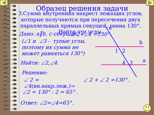 Образец решения задачи    3.Сумма внутренних накрест лежащих углов, которые получаются при пересечении двух параллельных прямых секущей, равна 130 ° . Найти эти углы . c   2+  4 =130 ° . а ║ b , с-секущая, Дано: (  1 и  3 - тупые углы, поэтому их сумма не может равняться 130 ° ) b 2 1 а 3  2,  4. Найти: 4 Решение:   2 =  4(вн.накр.леж.)     2 +  2 =130 ° ,  2 = 130 ° : 2 = 65 ° . Ответ:  2=  4=65 ° . 